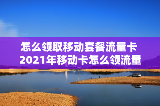 怎么领取移动套餐流量卡 2021年移动卡怎么领流量