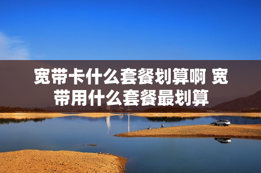 宽带卡什么套餐划算啊 宽带用什么套餐最划算