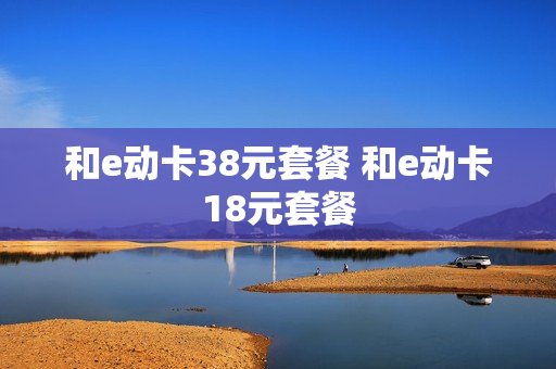 和e动卡38元套餐 和e动卡18元套餐