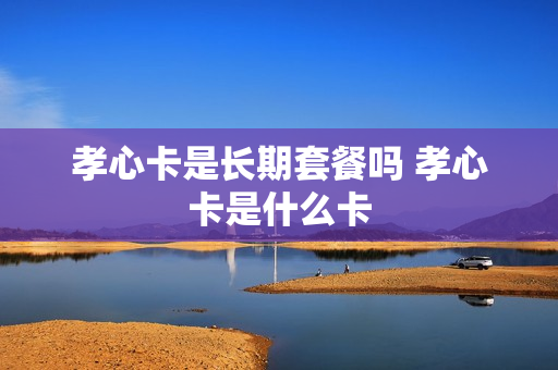 孝心卡是长期套餐吗 孝心卡是什么卡