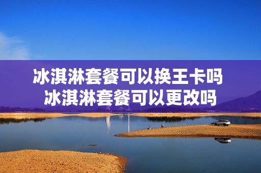 冰淇淋套餐可以换王卡吗 冰淇淋套餐可以更改吗