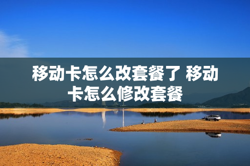 移动卡怎么改套餐了 移动卡怎么修改套餐