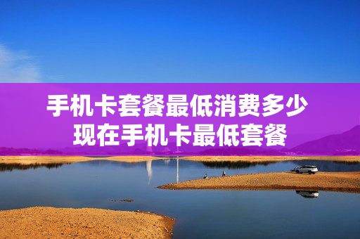 手机卡套餐最低消费多少 现在手机卡最低套餐