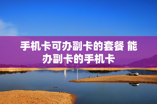 手机卡可办副卡的套餐 能办副卡的手机卡