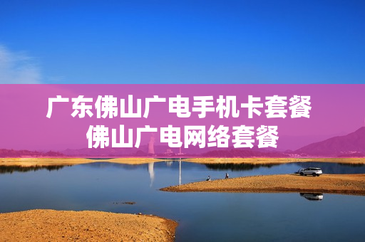 广东佛山广电手机卡套餐 佛山广电网络套餐
