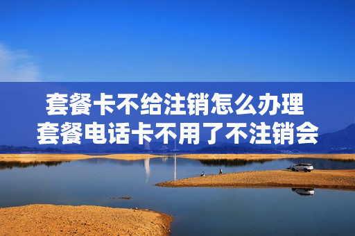 套餐卡不给注销怎么办理 套餐电话卡不用了不注销会有影响吗