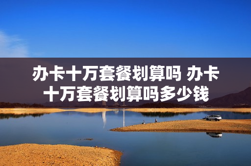办卡十万套餐划算吗 办卡十万套餐划算吗多少钱