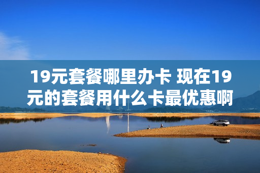 19元套餐哪里办卡 现在19元的套餐用什么卡最优惠啊!