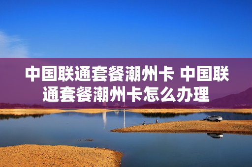 中国联通套餐潮州卡 中国联通套餐潮州卡怎么办理