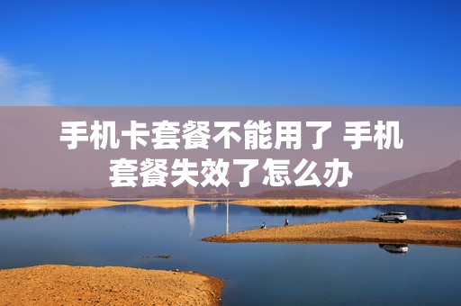 手机卡套餐不能用了 手机套餐失效了怎么办