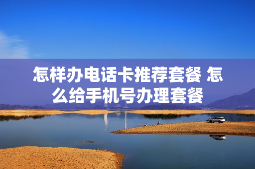 怎样办电话卡推荐套餐 怎么给手机号办理套餐