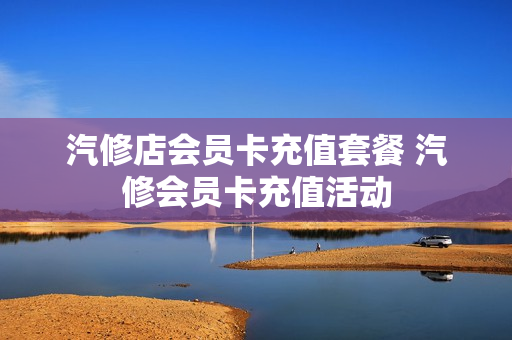 汽修店会员卡充值套餐 汽修会员卡充值活动