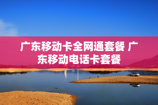 广东移动卡全网通套餐 广东移动电话卡套餐