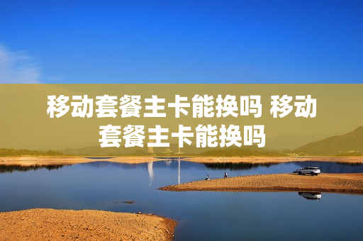 移动套餐主卡能换吗 移动套餐主卡能换吗