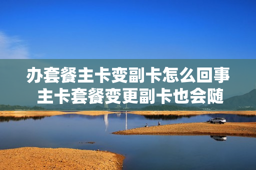 办套餐主卡变副卡怎么回事 主卡套餐变更副卡也会随之变更吗