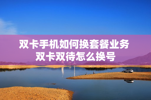 双卡手机如何换套餐业务 双卡双待怎么换号