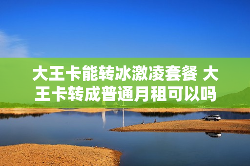 大王卡能转冰激凌套餐 大王卡转成普通月租可以吗