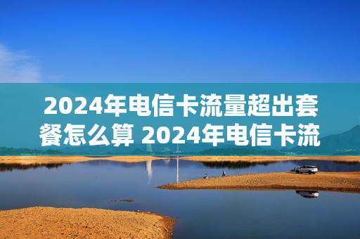 2024年电信卡流量超出套餐怎么算 2024年电信卡流量超出套餐怎么算的