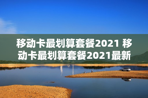 移动卡最划算套餐2021 移动卡最划算套餐2021最新