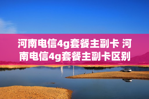河南电信4g套餐主副卡 河南电信4g套餐主副卡区别