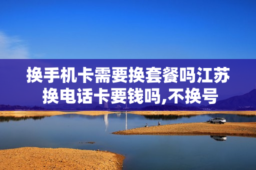 换手机卡需要换套餐吗江苏 换电话卡要钱吗,不换号