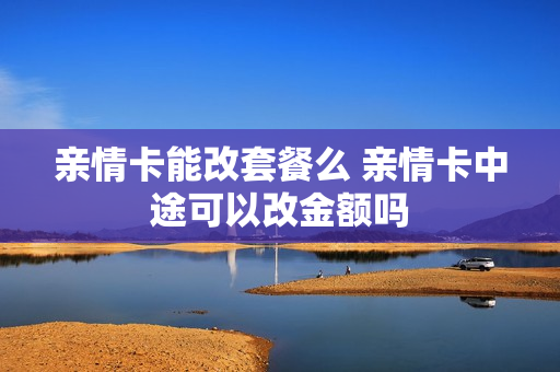亲情卡能改套餐么 亲情卡中途可以改金额吗