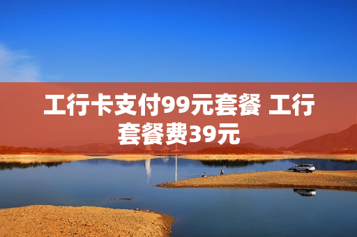 工行卡支付99元套餐 工行套餐费39元