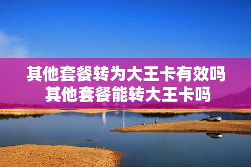 其他套餐转为大王卡有效吗 其他套餐能转大王卡吗