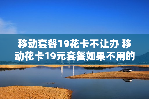 移动套餐19花卡不让办 移动花卡19元套餐如果不用的话会扣钱吗