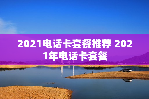 2021电话卡套餐推荐 2021年电话卡套餐