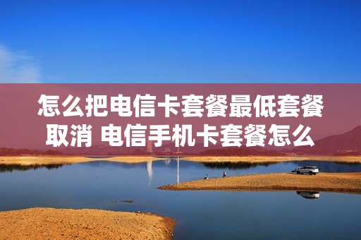 怎么把电信卡套餐最低套餐取消 电信手机卡套餐怎么降低