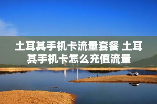 土耳其手机卡流量套餐 土耳其手机卡怎么充值流量