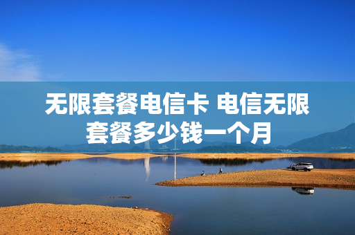 无限套餐电信卡 电信无限套餐多少钱一个月