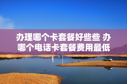 办理哪个卡套餐好些些 办哪个电话卡套餐费用最低