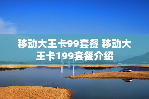 移动大王卡99套餐 移动大王卡199套餐介绍