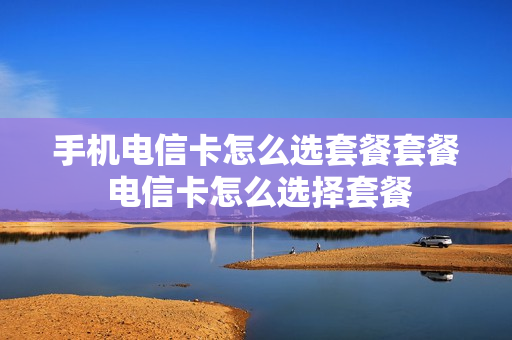 手机电信卡怎么选套餐套餐 电信卡怎么选择套餐