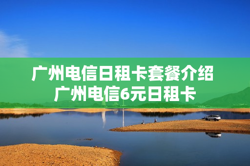 广州电信日租卡套餐介绍 广州电信6元日租卡