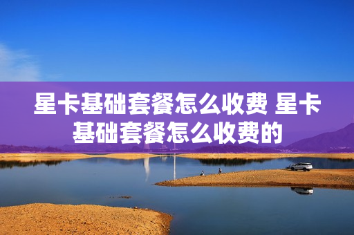 星卡基础套餐怎么收费 星卡基础套餐怎么收费的