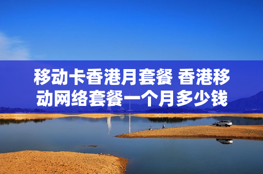 移动卡香港月套餐 香港移动网络套餐一个月多少钱