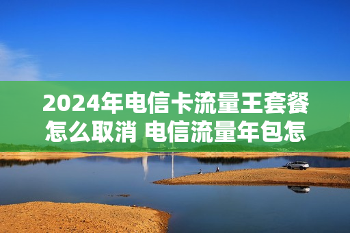 2024年电信卡流量王套餐怎么取消 电信流量年包怎么退订