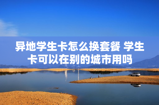 异地学生卡怎么换套餐 学生卡可以在别的城市用吗