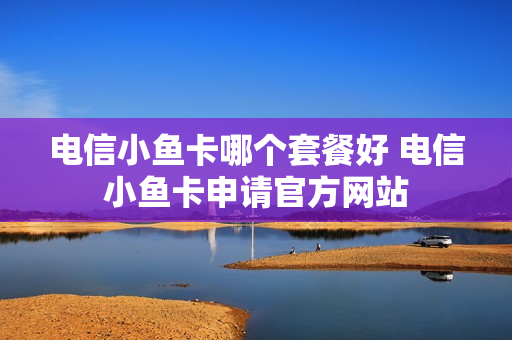 电信小鱼卡哪个套餐好 电信小鱼卡申请官方网站