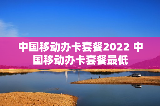 中国移动办卡套餐2022 中国移动办卡套餐最低