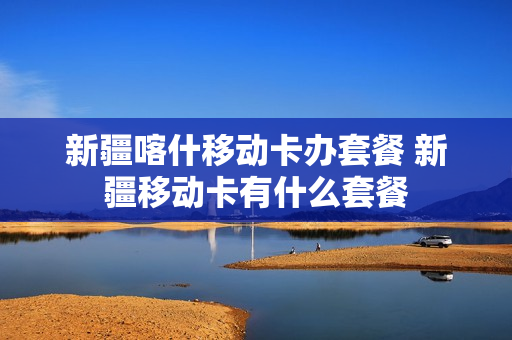 新疆喀什移动卡办套餐 新疆移动卡有什么套餐
