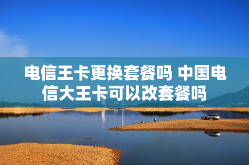 电信王卡更换套餐吗 中国电信大王卡可以改套餐吗