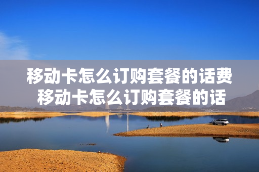 移动卡怎么订购套餐的话费 移动卡怎么订购套餐的话费流量