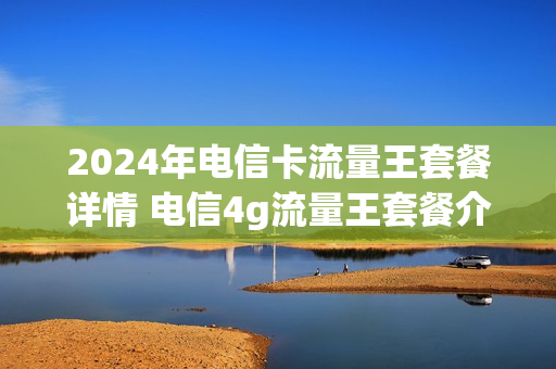 2024年电信卡流量王套餐详情 电信4g流量王套餐介绍