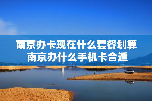 南京办卡现在什么套餐划算 南京办什么手机卡合适