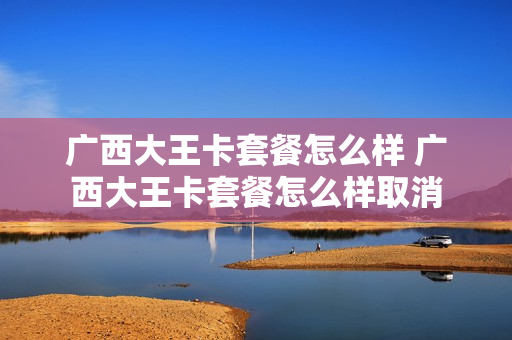 广西大王卡套餐怎么样 广西大王卡套餐怎么样取消