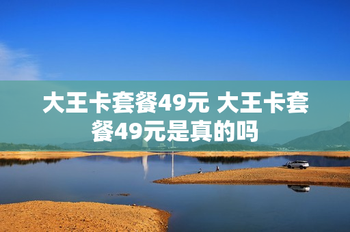 大王卡套餐49元 大王卡套餐49元是真的吗